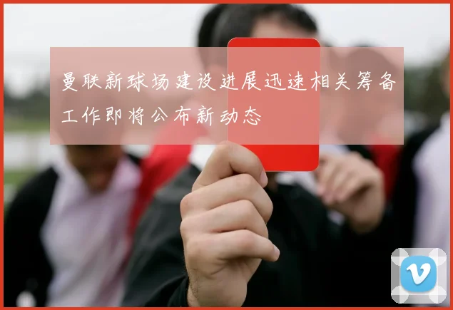 曼联新球场建设进展迅速相关筹备工作即将公布新动态
