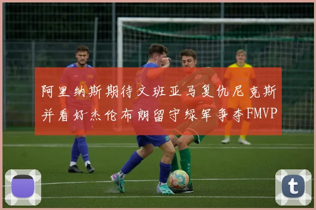 阿里纳斯期待文班亚马复仇尼克斯并看好杰伦布朗留守绿军争夺FMVP