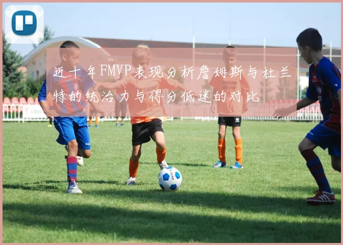 近十年FMVP表现分析詹姆斯与杜兰特的统治力与得分低迷的对比