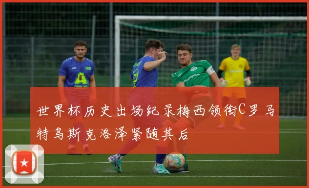 世界杯历史出场纪录梅西领衔C罗马特乌斯克洛泽紧随其后