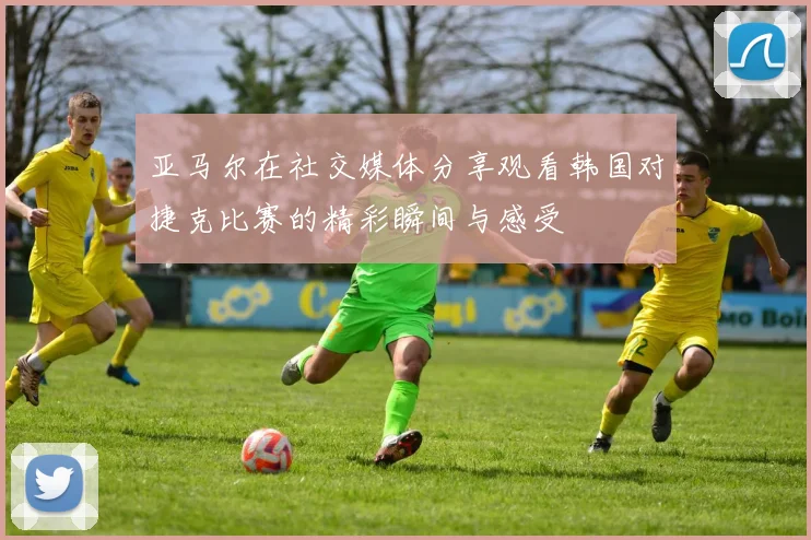 亚马尔在社交媒体分享观看韩国对捷克比赛的精彩瞬间与感受