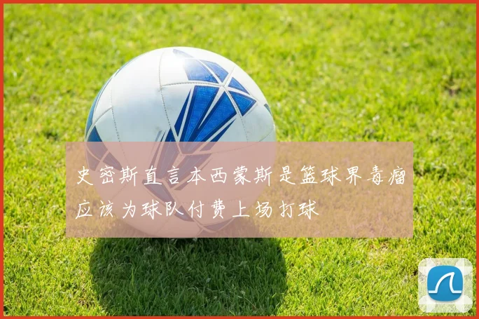 史密斯直言本西蒙斯是篮球界毒瘤应该为球队付费上场打球