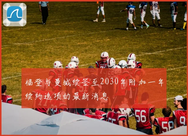 福登与曼城续签至2030年附加一年续约选项的最新消息