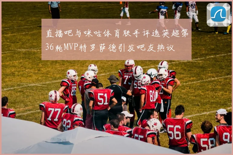 直播吧与咪咕体育联手评选英超第36轮MVP特罗萨德引发吧友热议