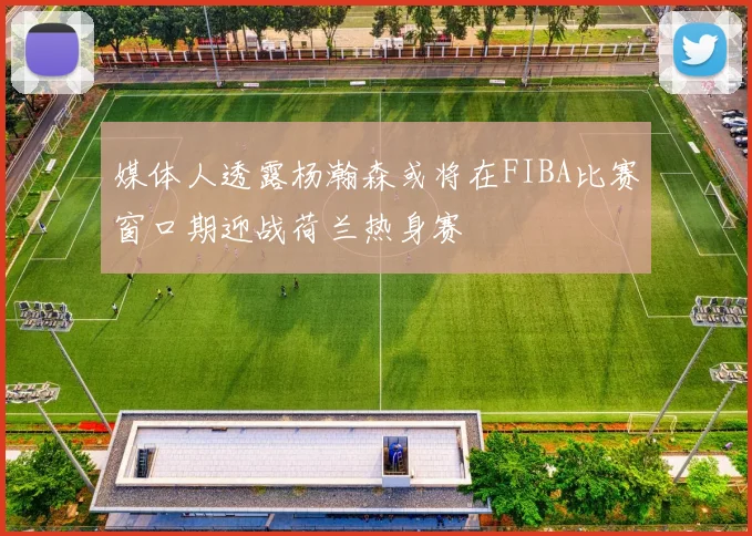 媒体人透露杨瀚森或将在FIBA比赛窗口期迎战荷兰热身赛